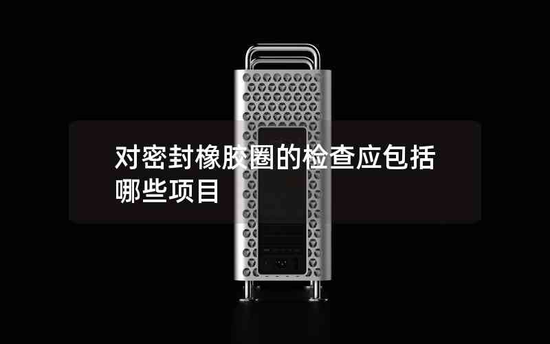 對(duì)密封橡膠圈的檢查應(yīng)包括哪些項(xiàng)目
