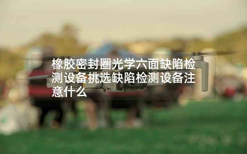橡膠密封圈光學(xué)六面缺陷檢測(cè)設(shè)備挑選缺陷檢測(cè)設(shè)備注意什么